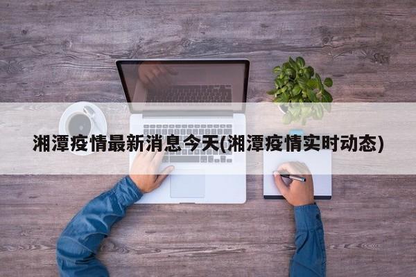 湘潭疫情最新消息今天(湘潭疫情实时动态)