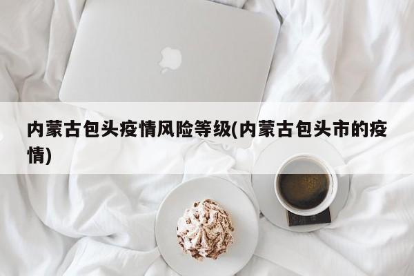 内蒙古包头疫情风险等级(内蒙古包头市的疫情)