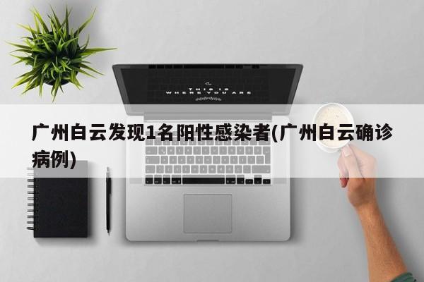 广州白云发现1名阳性感染者(广州白云确诊病例)