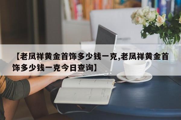 【老凤祥黄金首饰多少钱一克,老凤祥黄金首饰多少钱一克今日查询】