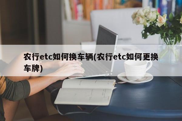 农行etc如何换车辆(农行etc如何更换车牌)