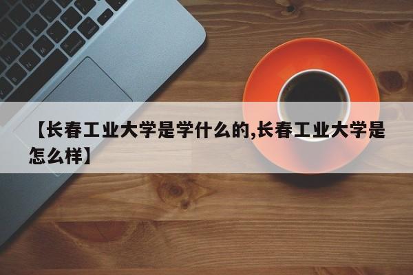 【长春工业大学是学什么的,长春工业大学是怎么样】