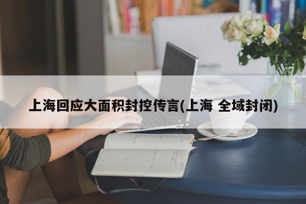 上海回应大面积封控传言(上海 全域封闭)