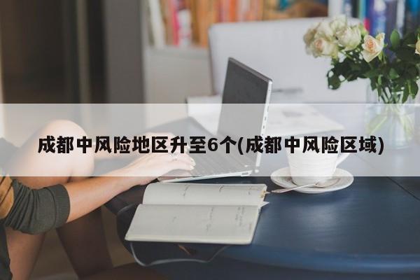 成都中风险地区升至6个(成都中风险区域)