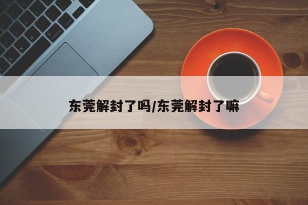 东莞解封了吗/东莞解封了嘛