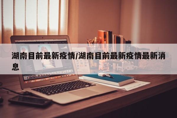 湖南目前最新疫情/湖南目前最新疫情最新消息