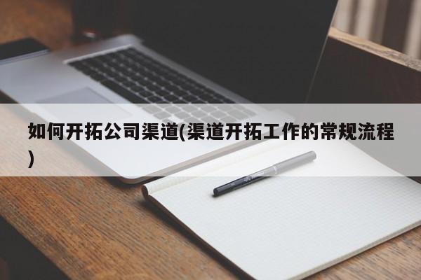 如何开拓公司渠道(渠道开拓工作的常规流程)