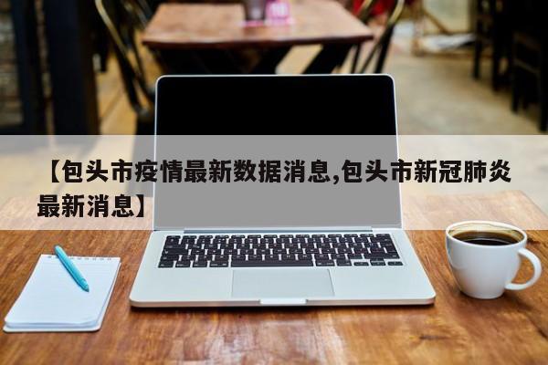 【包头市疫情最新数据消息,包头市新冠肺炎最新消息】