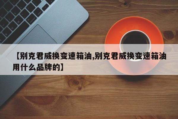【别克君威换变速箱油,别克君威换变速箱油用什么品牌的】