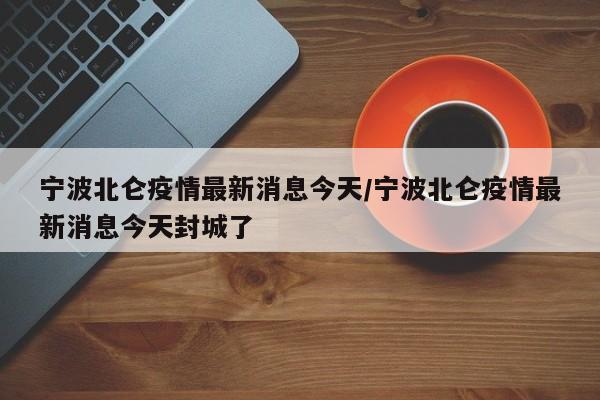 宁波北仑疫情最新消息今天/宁波北仑疫情最新消息今天封城了