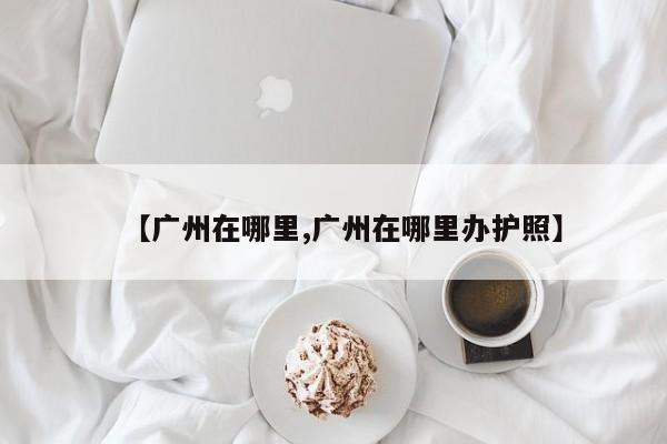 【广州在哪里,广州在哪里办护照】