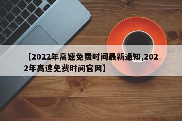【2022年高速免费时间最新通知,2022年高速免费时间官网】