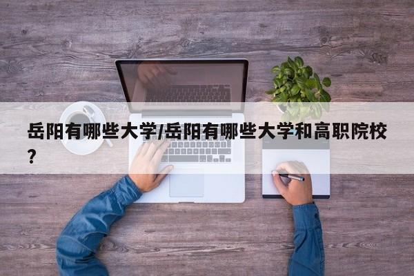 岳阳有哪些大学/岳阳有哪些大学和高职院校?