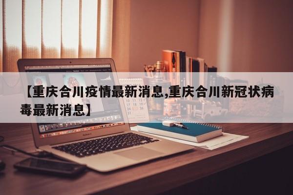 【重庆合川疫情最新消息,重庆合川新冠状病毒最新消息】