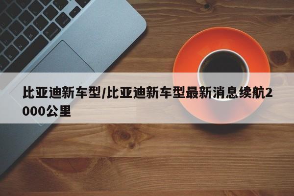 比亚迪新车型/比亚迪新车型最新消息续航2000公里
