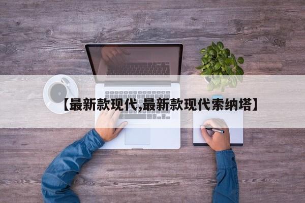 【最新款现代,最新款现代索纳塔】