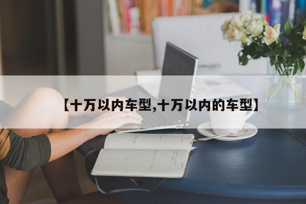 【十万以内车型,十万以内的车型】