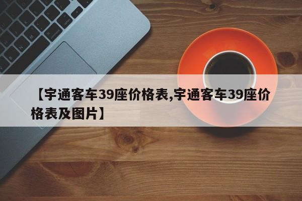 【宇通客车39座价格表,宇通客车39座价格表及图片】