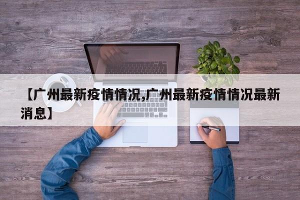 【广州最新疫情情况,广州最新疫情情况最新消息】