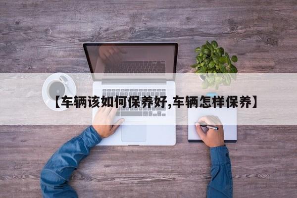 【车辆该如何保养好,车辆怎样保养】