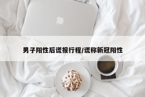 男子阳性后谎报行程/谎称新冠阳性