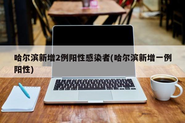 哈尔滨新增2例阳性感染者(哈尔滨新增一例阳性)