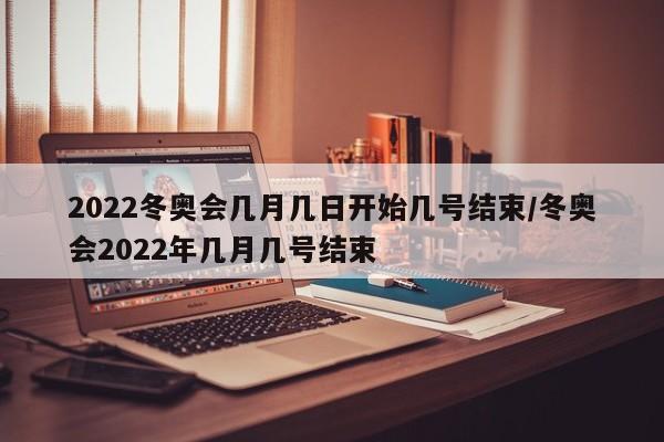 2022冬奥会几月几日开始几号结束/冬奥会2022年几月几号结束