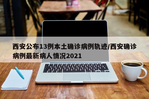 西安公布13例本土确诊病例轨迹/西安确诊病例最新病人情况2021
