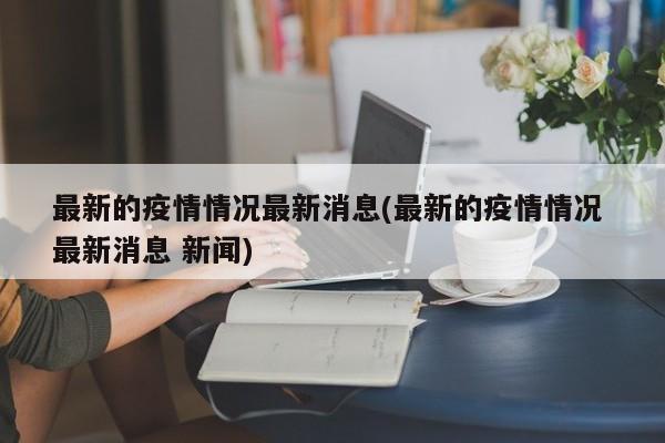 最新的疫情情况最新消息(最新的疫情情况 最新消息 新闻)