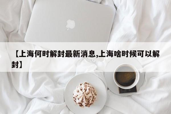 【上海何时解封最新消息,上海啥时候可以解封】