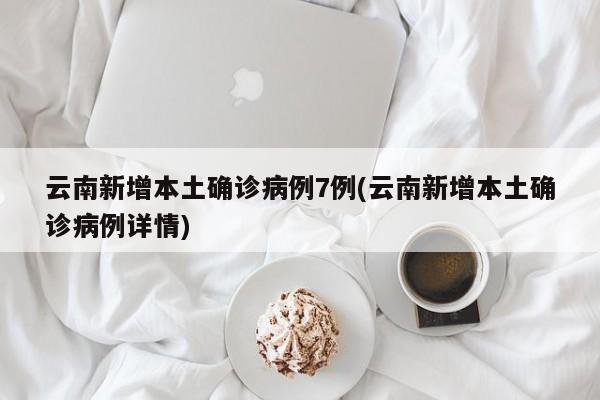云南新增本土确诊病例7例(云南新增本土确诊病例详情)