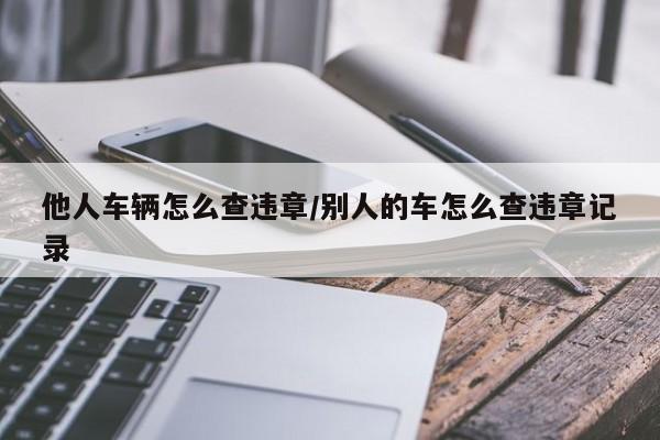 他人车辆怎么查违章/别人的车怎么查违章记录