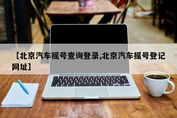 【北京汽车摇号查询登录,北京汽车摇号登记网址】
