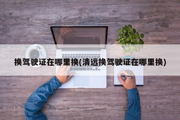 换驾驶证在哪里换(清远换驾驶证在哪里换)