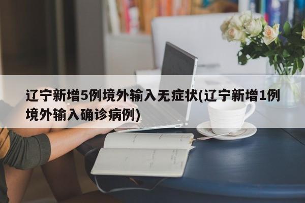 辽宁新增5例境外输入无症状(辽宁新增1例境外输入确诊病例)