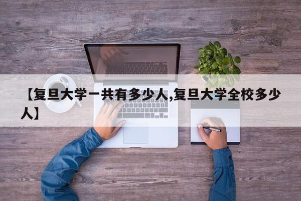 【复旦大学一共有多少人,复旦大学全校多少人】