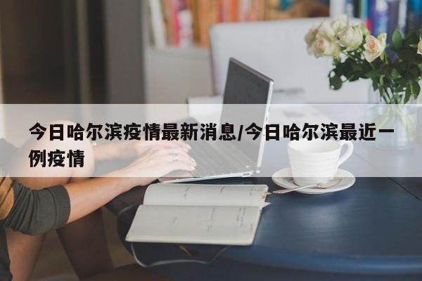 今日哈尔滨疫情最新消息/今日哈尔滨最近一例疫情
