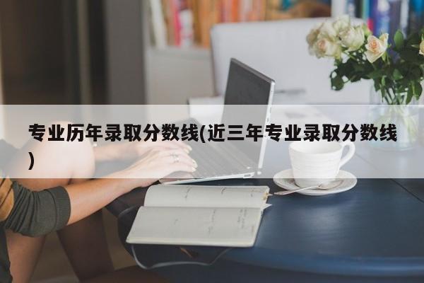 专业历年录取分数线(近三年专业录取分数线)