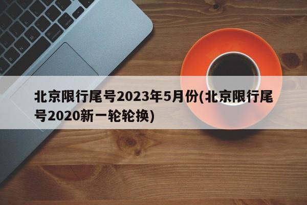 北京限行尾号2023年5月份(北京限行尾号2020新一轮轮换)