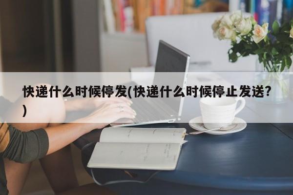 快递什么时候停发(快递什么时候停止发送?)