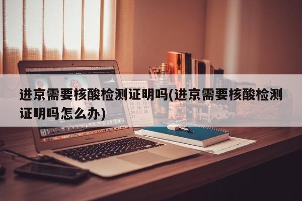 进京需要核酸检测证明吗(进京需要核酸检测证明吗怎么办)