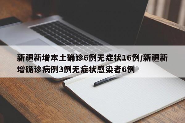 新疆新增本土确诊6例无症状16例/新疆新增确诊病例3例无症状感染者6例