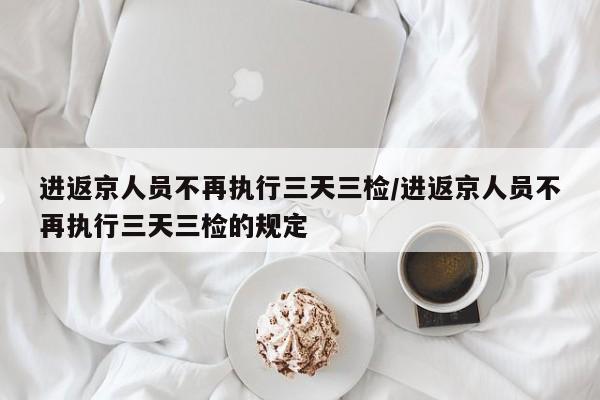 进返京人员不再执行三天三检/进返京人员不再执行三天三检的规定