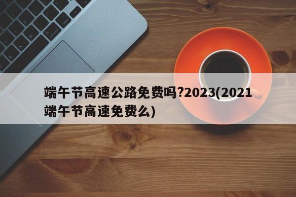 端午节高速公路免费吗?2023(2021端午节高速免费么)