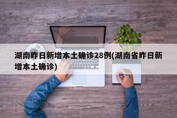 湖南昨日新增本土确诊28例(湖南省昨日新增本土确诊)