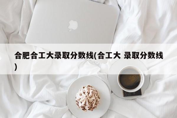合肥合工大录取分数线(合工大 录取分数线)