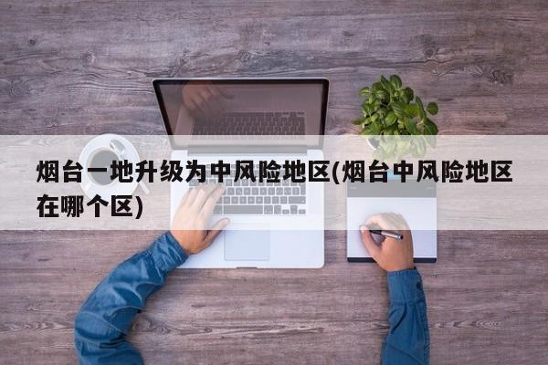 烟台一地升级为中风险地区(烟台中风险地区在哪个区)