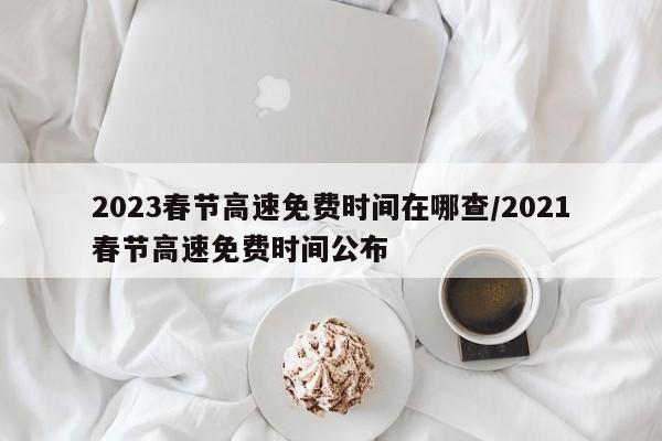 2023春节高速免费时间在哪查/2021春节高速免费时间公布