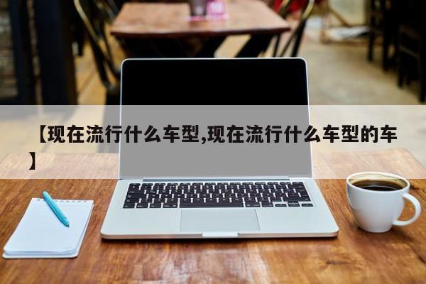 【现在流行什么车型,现在流行什么车型的车】