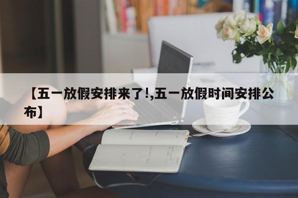 【五一放假安排来了!,五一放假时间安排公布】
